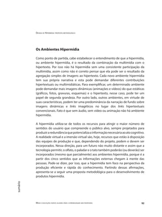 Design de Hipermídia: proposta metodológica
Mídia e educação: novos olhares para a aprendizagem sem fronteiras 92
sumário
Os Ambientes Hipermídia
Como ponto de partida, cabe estabelecer o entendimento de que a hipermídia,
ou ambiente hipermídia, é o resultado da combinação da multimídia com o
hipertexto. Por isso não há hipermídia sem uma consistente participação da
multimídia, assim como não é correto pensar que ela pode ser o resultado da
agregação simples de imagens ao hipertexto. Cada novo ambiente hipermídia
tem sua própria narrativa e esta pode demandar diferentes contribuições
hipertextuais ou multimidiáticas. Para exemplificar, um determinado ambiente
pode demandar mais imagens dinâmicas (animações e vídeos) do que estáticas
(gráficos, fotos, gravuras, esquemas) e o hipertexto, nesse caso, pode ter um
papel de segunda grandeza. Por outro lado, outros ambientes, em virtude de
suas características, podem ter uma predominância da narração de fundo sobre
imagens dinâmicas e links imagéticos no lugar dos links hipertextuais
convencionais. Fato é que sem áudio, sem vídeo ou animação não há ambiente
hipermídia.
A hipermídia utiliza-se de todos os recursos para atingir o maior número de
sentidos do usuário que compreende o público alvo, sempre projetados para
produziraredundânciaquepotencializaainformaçãonecessáriaaoatocognitivo.
A realidade virtual e a imersão virtual são, hoje, recursos que estão à disposição
das equipes de produção e que, dependendo do projeto, podem e devem ser
incorporados. Nessa direção, para um futuro não muito distante e assim que a
tecnologia permitir, o olfato, o paladar e o tato também poderão (ou deverão) ser
incorporados (mesmo que parcialmente) aos ambientes hipermídia, porque é a
partir dos cinco sentidos que as informações externas chegam à mente das
pessoas. Pode-se dizer, por isso, que a hipermídia tem foco na perspectiva da
produção eficiente e rápida do conhecimento. Partindo dessas afirmações,
apresenta-se a seguir uma proposta metodológica para o desenvolvimento de
produtos hipermídia.
 