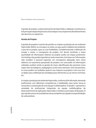 Design de Hipermídia: proposta metodológica
Mídia e educação: novos olhares para a aprendizagem sem fronteiras 94
sumário
A gestão do projeto, o desenvolvimento da hipermídia e validação constituem as
trêsprincipaisetapasdoprocesso.Estasetapaseseusrespectivosdesdobramentos
são descritos na sequência.
Gestão do Projeto
A gestão do projeto é o ponto de partida na criação e produção de um ambiente
hipermídia. Define-se o escopo e as metas, ou seja, qual é o objetivo do ambiente,
a que ele se propõe, quais as suas finalidades. Complementando a definição do
escopo e metas, o cronograma de projeto. Um dossiê contendo a maior
quantidade de informações relativas ao projeto auxilia nas etapas posteriores.
Um briefing é de grande importância neste momento. Com base nas“informações
nele contidas” é possível organizar um cronograma adequado, bem como
elaborar um orçamento apropriado do projeto a ser executado. As informações
coletadas auxiliam ainda na gestão de riscos: identificação dos possíveis riscos
(sejam eles tecnológicos, pedagógicos ou de outra natureza). Uma vez previstos,
os riscos podem ser avaliados (qual é o seu impacto no projeto) e com isso, tem-
se dados para a definição de estratégias para eliminá-los ou ao menos minimizá-
los.
Acriaçãoeproduçãodeambientehipermídia,conformejáfoiafirmado,demanda
profissionais com diferentes competências e habilidades; para tanto, torna-se
necessária a composição de uma equipe multidisciplinar. O quadro 1 apresenta a
variedade de profissionais integrantes da equipe multidisciplinar de
desenvolvimento de aplicações hipermídia e sintetiza as principais atribuições. O
quenãodescartaanecessidadedeoutrascompetências,ligadasasespecificidades
de cada produto.
 