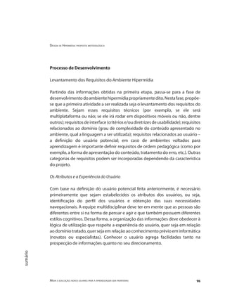 Design de Hipermídia: proposta metodológica
Mídia e educação: novos olhares para a aprendizagem sem fronteiras 96
sumário
Processo de Desenvolvimento
Levantamento dos Requisitos do Ambiente Hipermídia
Partindo das informações obtidas na primeira etapa, passa-se para a fase de
desenvolvimentodoambientehipermídiapropriamentedito.Nestafase,propõe-
se que a primeira atividade a ser realizada seja o levantamento dos requisitos do
ambiente. Sejam esses requisitos técnicos (por exemplo, se ele será
multiplataforma ou não; se ele irá rodar em dispositivos móveis ou não, dentre
outros);requisitosdeinterface(critériose/oudiretrizesdeusabilidade);requisitos
relacionados ao domínio (grau de complexidade do conteúdo apresentado no
ambiente, qual a linguagem a ser utilizada); requisitos relacionados ao usuário –
a definição do usuário potencial; em caso de ambientes voltados para
aprendizagem é importante definir requisitos de ordem pedagógica (como por
exemplo, a forma de apresentação do conteúdo, tratamento do erro, etc.). Outras
categorias de requisitos podem ser incorporadas dependendo da característica
do projeto.
Os Atributos e a Experiência do Usuário
Com base na definição do usuário potencial feita anteriormente, é necessário
primeiramente que sejam estabelecidos os atributos dos usuários, ou seja,
identificação do perfil dos usuários e obtenção das suas necessidades
navegacionais. A equipe multidisciplinar deve ter em mente que as pessoas são
diferentes entre si na forma de pensar e agir e que também possuem diferentes
estilos cognitivos. Dessa forma, a organização das informações deve obedecer à
lógica de utilização que respeite a experiência do usuário, quer seja em relação
ao domínio tratado, quer seja em relação ao conhecimento prévio em informática
(novatos ou especialistas). Conhecer o usuário agrega facilidades tanto na
prospecção de informações quanto no seu direcionamento.
 