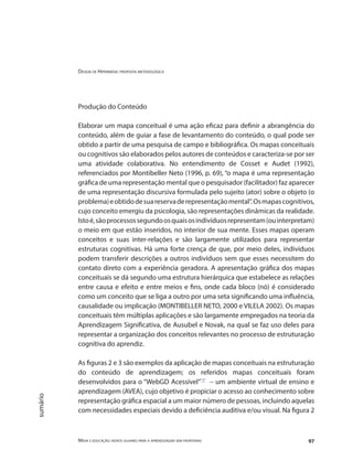 Design de Hipermídia: proposta metodológica
Mídia e educação: novos olhares para a aprendizagem sem fronteiras 97
sumário
Produção do Conteúdo
Elaborar um mapa conceitual é uma ação eficaz para definir a abrangência do
conteúdo, além de guiar a fase de levantamento do conteúdo, o qual pode ser
obtido a partir de uma pesquisa de campo e bibliográfica. Os mapas conceituais
ou cognitivos são elaborados pelos autores de conteúdos e caracteriza-se por ser
uma atividade colaborativa. No entendimento de Cosset e Audet (1992),
referenciados por Montibeller Neto (1996, p. 69), “o mapa é uma representação
gráfica de uma representação mental que o pesquisador (facilitador) faz aparecer
de uma representação discursiva formulada pelo sujeito (ator) sobre o objeto (o
problema)eobtidodesuareservaderepresentaçãomental”.Osmapascognitivos,
cujo conceito emergiu da psicologia, são representações dinâmicas da realidade.
Istoé,sãoprocessossegundoosquaisosindivíduosrepresentam(ouinterpretam)
o meio em que estão inseridos, no interior de sua mente. Esses mapas operam
conceitos e suas inter-relações e são largamente utilizados para representar
estruturas cognitivas. Há uma forte crença de que, por meio deles, indivíduos
podem transferir descrições a outros indivíduos sem que esses necessitem do
contato direto com a experiência geradora. A apresentação gráfica dos mapas
conceituais se dá segundo uma estrutura hierárquica que estabelece as relações
entre causa e efeito e entre meios e fins, onde cada bloco (nó) é considerado
como um conceito que se liga a outro por uma seta significando uma influência,
causalidade ou implicação (MONTIBELLER NETO, 2000 e VILELA 2002). Os mapas
conceituais têm múltiplas aplicações e são largamente empregados na teoria da
Aprendizagem Significativa, de Ausubel e Novak, na qual se faz uso deles para
representar a organização dos conceitos relevantes no processo de estruturação
cognitiva do aprendiz.
As figuras 2 e 3 são exemplos da aplicação de mapas conceituais na estruturação
do conteúdo de aprendizagem; os referidos mapas conceituais foram
desenvolvidos para o “WebGD Acessível”"1"
– um ambiente virtual de ensino e
aprendizagem (AVEA), cujo objetivo é propiciar o acesso ao conhecimento sobre
representação gráfica espacial a um maior número de pessoas, incluindo aquelas
com necessidades especiais devido a deficiência auditiva e/ou visual. Na figura 2
 