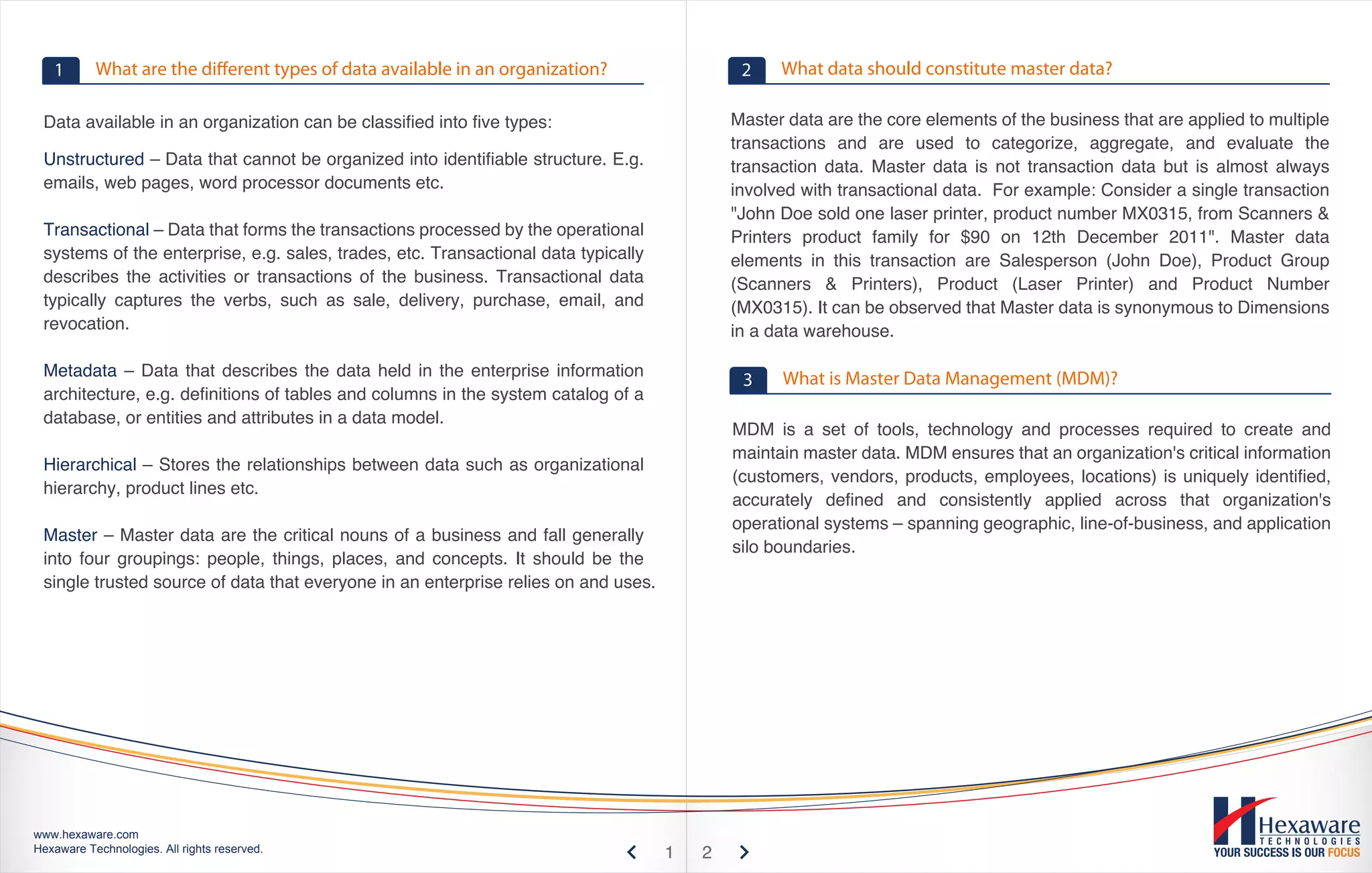 1       What are the different types of data available in an organization?                2    What data should constitute master data?

 Data available in an organization can be classified into five types:                       Master data are the core elements of the business that are applied to multiple
                                                                                            transactions and are used to categorize, aggregate, and evaluate the
 Unstructured – Data that cannot be organized into identifiable structure. E.g.             transaction data. Master data is not transaction data but is almost always
 emails, web pages, word processor documents etc.                                           involved with transactional data. For example: Consider a single transaction
                                                                                            "John Doe sold one laser printer, product number MX0315, from Scanners &
 Transactional – Data that forms the transactions processed by the operational              Printers product family for $90 on 12th December 2011". Master data
 systems of the enterprise, e.g. sales, trades, etc. Transactional data typically           elements in this transaction are Salesperson (John Doe), Product Group
 describes the activities or transactions of the business. Transactional data               (Scanners & Printers), Product (Laser Printer) and Product Number
 typically captures the verbs, such as sale, delivery, purchase, email, and                 (MX0315). It can be observed that Master data is synonymous to Dimensions
 revocation.                                                                                in a data warehouse.

 Metadata – Data that describes the data held in the enterprise information                       What is Master Data Management (MDM)?
                                                                                             3
 architecture, e.g. definitions of tables and columns in the system catalog of a
 database, or entities and attributes in a data model.
                                                                                            MDM is a set of tools, technology and processes required to create and
                                                                                            maintain master data. MDM ensures that an organization's critical information
 Hierarchical – Stores the relationships between data such as organizational
                                                                                            (customers, vendors, products, employees, locations) is uniquely identified,
 hierarchy, product lines etc.
                                                                                            accurately defined and consistently applied across that organization's
                                                                                            operational systems – spanning geographic, line-of-business, and application
 Master – Master data are the critical nouns of a business and fall generally
                                                                                            silo boundaries.
 into four groupings: people, things, places, and concepts. It should be the
 single trusted source of data that everyone in an enterprise relies on and uses.




www.hexaware.com
Hexaware Technologies. All rights reserved.                                         1   2
 