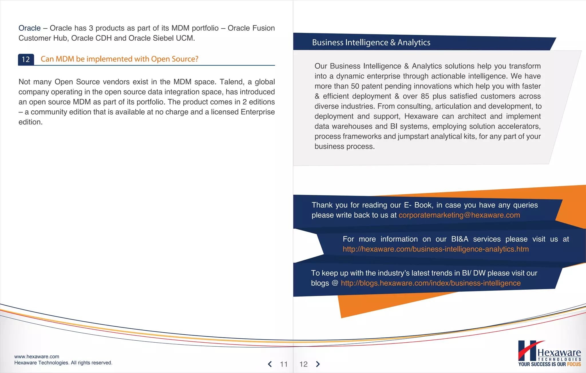 Oracle – Oracle has 3 products as part of its MDM portfolio – Oracle Fusion
 Customer Hub, Oracle CDH and Oracle Siebel UCM.
                                                                                            Business Intelligence & Analytics
   12      Can MDM be implemented with Open Source?
                                                                                             Our Business Intelligence & Analytics solutions help you transform
                                                                                             into a dynamic enterprise through actionable intelligence. We have
 Not many Open Source vendors exist in the MDM space. Talend, a global
                                                                                             more than 50 patent pending innovations which help you with faster
 company operating in the open source data integration space, has introduced
                                                                                             & efficient deployment & over 85 plus satisfied customers across
 an open source MDM as part of its portfolio. The product comes in 2 editions
                                                                                             diverse industries. From consulting, articulation and development, to
 – a community edition that is available at no charge and a licensed Enterprise
                                                                                             deployment and support, Hexaware can architect and implement
 edition.
                                                                                             data warehouses and BI systems, employing solution accelerators,
                                                                                             process frameworks and jumpstart analytical kits, for any part of your
                                                                                             business process.




                                                                                            Thank you for reading our E- Book, in case you have any queries
                                                                                            please write back to us at corporatemarketing@hexaware.com


                                                                                                     For more information on our BI&A services please visit us at
                                                                                                     http://hexaware.com/business-intelligence-analytics.htm


                                                                                            To keep up with the industry’s latest trends in BI/ DW please visit our
                                                                                            blogs @ http://blogs.hexaware.com/index/business-intelligence




www.hexaware.com
Hexaware Technologies. All rights reserved.                                       11   12
 