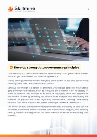 Develop strong data governance principles
Data security is a critical component of cybersecurity. Data governance ensures
that the right data obtains the necessary protection.

Strong data governance entails analysing data at the source and continuously
shielding users from unauthorised data access. 

Sensitive information is a target for criminals, which raises corporate risk. Suitable
data governance measures, such as removing any data that is not necessary for
them to perform their services or to meet a regulatory need, are essential to
reduce this hazard. By shrinking the infrastructure footprint and decreasing the
potential for privacy and other regulatory requirements, deleting unnecessary
sensitive data in the environment lowers the danger of a hack, and IT costs. 

The effects of data overload on cybersecurity are also increasing as data volume
increases. Businesses should consider data classification, tagging, and creating
clear guidelines and regulations on data retention to assist in alleviating data
overload.
9
 