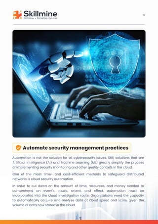 Automate security management practices
Automation is not the solution for all cybersecurity issues. Still, solutions that are
Artificial Intelligence (AI) and Machine Learning (ML) greatly simplify the process
of implementing security monitoring and other quality controls in the cloud.

One of the most time- and cost-efficient methods to safeguard distributed
networks is cloud security automation.

In order to cut down on the amount of time, resources, and money needed to
comprehend an event's cause, extent, and effect, automation must be
incorporated into the cloud investigation route. Organizations need the capacity
to automatically acquire and analyse data at cloud speed and scale, given the
volume of data now stored in the cloud.
10
 