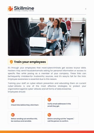 Train your employees
It's through your employees that most cybercriminals get access to your data.
Hackers may send fraudulent emails asking for personal information or access to
specific files while posing as a member of your company. These links can
be frequently mistaken for trustworthy sources, and it's easy to fall for the trick.
Employee awareness is essential due to this reason.

Training your staff on cyber-attack prevention and educating them on current
cyber-attacks is one of the most effective strategies to protect your
organization against cyber-attacks and all forms of data breaches. 

Employees should:
Check links before they click them
Before sending out sensitive info,
be cautious and sensible.
Before carrying out the "request,"
call the person to confirm.
Verify email addresses in the
email they get.
3
 