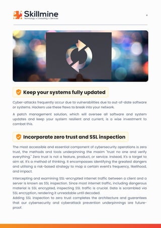 Keep your systems fully updated
Cyber-attacks frequently occur due to vulnerabilities due to out-of-date software
or systems. Hackers use these flaws to break into your network. 

A patch management solution, which will oversee all software and system
updates and keep your system resilient and current, is a wise investment to
combat this.
Incorporate zero trust and SSL inspection
The most accessible and essential component of cybersecurity operations is zero
trust, the methods and tools underpinning the maxim "trust no one and verify
everything." Zero trust is not a feature, product, or service. Instead, it's a target to
aim at. It's a method of thinking. It encompasses identifying the greatest dangers
and utilising a risk-based strategy to map a certain event's frequency, likelihood,
and impact.

Intercepting and examining SSL-encrypted internet traffic between a client and a
server is known as SSL inspection. Since most internet traffic, including dangerous
material is SSL encrypted, inspecting SSL traffic is crucial. Data is scrambled via
SSL encryption, rendering it unreadable until decoded.

Adding SSL inspection to zero trust completes the architecture and guarantees
that our cybersecurity and cyberattack prevention underpinnings are future-
proof.
4
 