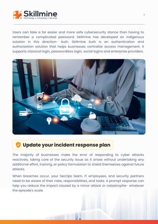 Users can take a far easier and more safe cybersecurity stance than having to
remember a complicated password. Skillmine has developed an indigenous
solution in this direction- Auth. Skillmine Auth is an authentication and
authorization solution that helps businesses centralize access management. It
supports classical login, passwordless login, social logins and enterprise providers.
Update your incident response plan
The majority of businesses make the error of responding to cyber attacks
reactively, taking care of the security issue as it arises without undertaking any
additional effort, training, or policy formulation to shield themselves against future
attacks.

When breaches occur, your SecOps team, IT employees, and security partners
need to be aware of their roles, responsibilities, and tasks. A prompt response can
help you reduce the impact caused by a minor attack or catastrophe- whatever
the episode's scale.
7
 