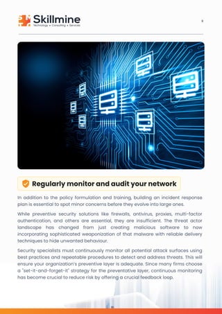 Regularly monitor and audit your network
In addition to the policy formulation and training, building an incident response
plan is essential to spot minor concerns before they evolve into large ones. 

While preventive security solutions like firewalls, antivirus, proxies, multi-factor
authentication, and others are essential, they are insufficient. The threat actor
landscape has changed from just creating malicious software to now
incorporating sophisticated weaponization of that malware with reliable delivery
techniques to hide unwanted behaviour. 

Security specialists must continuously monitor all potential attack surfaces using
best practices and repeatable procedures to detect and address threats. This will
ensure your organization’s preventive layer is adequate. Since many firms choose
a "set-it-and-forget-it" strategy for the preventative layer, continuous monitoring
has become crucial to reduce risk by offering a crucial feedback loop.
8
 