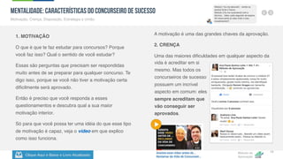 Clique Aqui e Baixe o Livro Atualizado
Método de
Aprovação
Versão 5.5
10
MENTALIDADE: Características do Concurseiro de Sucesso
Motivação, Crença, Disposição, Estratégia e União.
1. MOTIVAÇÃO
O que é que te faz estudar para concursos? Porque
você faz isso? Qual o sentido de você estudar?
Essas são perguntas que precisam ser respondidas
muito antes de se preparar para qualquer concurso. Te
digo isso, porque se você não tiver a motivação certa
dificilmente será aprovado.
Então é preciso que você responda a esses
questionamentos e descubra qual a sua maior
motivação interior.
Só para que você possa ter uma idéia do que esse tipo
de motivação é capaz, veja o vídeo em que explico
como isso funciona.
A motivação é uma das grandes chaves da aprovação.
2. CRENÇA
Uma das maiores dificuldades em qualquer aspecto da
vida é acreditar em si
mesmo. Mas todos os
concurseiros de sucesso
possuem um incrível
aspecto em comum: eles
sempre acreditam que
vão conseguir ser
aprovados.
 