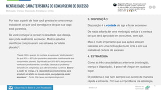 Clique Aqui e Baixe o Livro Atualizado
Método de
Aprovação
Versão 5.5
11
MENTALIDADE: Características do Concurseiro de Sucesso
Motivação, Crença, Disposição, Estratégia e União.
Por isso, a partir de hoje você precisa ter uma crença
inabalável de que você consegue e de que sua vaga
está garantida.
Se você começar a pensar no resultado que deseja,
isso pode realmente acontecer. Muitos estudos
científicos comprovaram isso através do “efeito
placebo”:
3. DISPOSIÇÃO
Disposição é a vontade de agir e fazer acontecer.
De nada adianta ter uma motivação sólida e a certeza
de que será aprovado em concursos, sem agir.
Mas é muito importante que sua ações estejam
calcadas em uma motivação muito forte e em sua
inabalável certeza de sucesso.
4. ESTRATÉGIA
Como as três características anteriores (motivação,
crença e disposição), é possível chegar em qualquer
lugar.
O problema é que nem sempre isso ocorre de maneira
rápida e eficiente. Por isso a importância da estratégia.
"Desde 1955, quando foi cunhada a expressão “efeito placebo“,
foi que 50% – 60% dos pacientes respondem positivamente aos
comprimidos placebo. Significado que 50%-60% das pessoas
melhoram positivamente a condição (doença ou problema)
tomando um comprimido que não tem efeitos curativos. Esse é
o poder da crença, é a capacidade que todos temos para
produzir um efeito no nosso corpo, que julgamos poder
acontecer”. Fonte: http://www.escolapsicologia.com
 