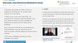 Clique Aqui e Baixe o Livro Atualizado
Método de
Aprovação
Versão 5.5
13
MENTALIDADE: Características do Concurseiro de Sucesso
Motivação, Crença, Disposição, Estratégia e União.
O resultado não poderia ser melhor. Tirei 8,5 na
redação e fui aprovado em 10º colocado nesse
concurso. Era o que faltava.
O melhor é que, como você já sabe disso, não
precisará levar os mesmos meses de análises e erros
para colocar em prática a mesma estratégia nas
redações do concursos da FCC e obter ótimos
resultados.
Esse é apenas um exemplo de uma estratégia que
pode economizar meses de preparação em um
concurso. Existem inúmeras delas para diversos cargos
e bancas.
Por isso que a estratégia é tão eficaz e produz
resultados mais rápidos.
5- UNIÃO
A união entre seus colegas de estudo para concursos é
um dos fatores que te dará forças para enfrentar tudo
que vem pela frente.
Sozinho provavelmente você não irá muito longe. São
as pessoas próximas e que estão no mesmo “barco”
que nos colocam para frente quando tudo parece difícil.
Agora veja no depoimento abaixo um exemplo real:
Depoimento de Renata Alves
Assistir ao vídeo
 
