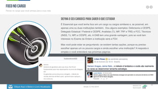 Clique Aqui e Baixe o Livro Atualizado
Método de
Aprovação
Versão 5.5 Fev-2019
16
FOCO NO CARGO
Pense no cargo que você almeja para a sua vida
Defina o seu Cargo(s) para Saber o que Estudar
É Essencial que você tenha foco em um cargo ou cargos similares e, se possível, em
apenas uma ou duas instituições também. Dou alguns exemplos: Defensoria e CESPE,
Delegado Estadual / Federal e CESPE, Analistas (TJ, MP, TRF e TRE) e FCC, Técnicos
(INSS, TJ, MP) e CESPE, etc. A OAB tem uma grande vantagem, pois se você tem
interesse no Exame da Ordem a instituição será a FGV.
Mas você pode estar se perguntando: se existem tantas opções, porque eu preciso
escolher apenas um ou poucos cargos e ainda escolher uma instituição? A resposta é
simples e você entenderá nas próximas páginas.
 