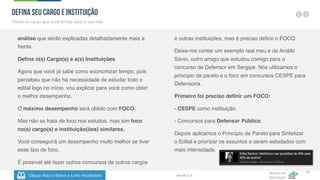 Clique Aqui e Baixe o Livro Atualizado
Método de
Aprovação
Versão 5.5
18
análise que serão explicadas detalhadamente mais a
frente.
Defina o(s) Cargo(s) e a(s) Instituições
Agora que você já sabe como economizar tempo, pois
percebeu que não há necessidade de estudar todo o
edital logo no início, vou explicar para você como obter
o melhor desempenho.
O máximo desempenho será obtido com FOCO.
Mas não se trata de foco nos estudos, mas sim foco
no(s) cargo(s) e instituição(ões) similares.
Você conseguirá um desempenho muito melhor se tiver
esse tipo de foco.
É possível até fazer outros concursos de outros cargos
e outras instituições, mas é preciso definir o FOCO.
Deixe-me contar um exemplo real meu e de Aroldo
Sávio, outro amigo que estudou comigo para o
concurso de Defensor em Sergipe. Nós utilizamos o
princípio de pareto e o foco em concursos CESPE para
Defensoria.
Primeiro foi preciso definir um FOCO:
- CESPE como instituição.
- Concursos para Defensor Público.
Depois aplicamos o Princípio de Pareto para Sintetizar
o Edital e priorizar os assuntos a serem estudados com
mais intensidade.
Defina seu Cargo e Instituição
Pense no cargo que você almeja para a sua vida
 