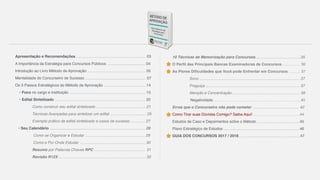 Apresentação e Recomendações ………………..…………….…………….… 03
A Importância da Estratégia para Concursos Públicos ………..……..…..……. 04
Introdução ao Livro Método de Aprovação ..………………….……….………… 05
Mentalidade do Concurseiro de Sucesso ………………….…………………..… 07
Os 3 Passos Estratégicos do Método de Aprovação ……………….….………. 14
• Foco no cargo e instituição …………………………………………..….…… 15
• Edital Sintetizado ………………………………………………………..…… 20
Como construir seu edital sintetizado ………………………….…..… 21
Técnicas Avançadas para sintetizar um edital ………..….……..…… 25
Exemplo prático de edital sintetizado e casos de sucesso………… 27
• Seu Calendário …………………………..…….……………………………… 28
Como se Organizar e Estudar ……………..………………………… 29
Como e Por Onde Estudar ..………………………………….…….… 30
Resumo por Palavras Chaves RPC ..………………..…………….… 31
Revisão R12X ..…………….………………………………..……….… 32
10 Técnicas de Memorização para Concursos………………….………..…35
O Perfil das Principais Bancas Examinadoras de Concursos ……..…… 36
As Piores Dificuldades que Você pode Enfrentar em Concursos ……… 37
Sono ..…………………………………………………………..……… 37
Preguiça ..………………..…………………………………..….…..… 37
Atenção e Concentração….…………….….………………………… 39
Negatividade……………………………………………………………40
Erros que o Concurseiro não pode cometer ………….………..……….… 42
Como Tirar suas Dúvidas Comigo? Saiba Aqui! ……………………..…….….44
Estudos de Caso e Depoimentos sobre o Método ……..…………….….……45
Plano Estratégico de Estudos ……..…………………………………………… 46
GUIA DOS CONCURSOS 2017 / 2018……………..…..………………………47
 