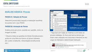 Clique Aqui e Baixe o Livro Atualizado
Método de
Aprovação
Versão 5.5
23
PASSO 01: Seleção de Provas
Selecione provas do(s) cargo(s) e instituição escolhida
de acordo com o seu FOCO.
PASSO 02: Anotação de Temas
Analise prova por prova, questão por questão, como na
imagem ao lado:
• Observe todas as questões de Direito Constitucional e
anote em uma folha em branco os temas cobrados.
(Ex: poder constituinte, interpretação constitucional
etc.).
• Faça isso com todas as matérias e com todas as
provas coletadas. Ao final você terá os temas que
foram mais cobrados nos concursos anteriores do seu
cargo de interesse e determinada instituição.
EDITAL SINTETIZADO
Pense no cargo que você deseja para a sua vida
ANÁLISE BÁSICA: Provas
 