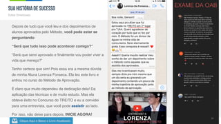 Clique Aqui e Baixe o Livro Atualizado
Método de
Aprovação
Versão 5.5 Fev-2019
29
SUA HISTÓRIA DE SUCESSO
Edital Sintetizado
Depois de tudo que você leu e dos depoimentos de
alunos aprovados pelo Método, você pode estar se
perguntando:
“Será que tudo isso pode acontecer comigo?”
“Será que serei aprovado e finalmente vou poder viver a
vida que mereço?”
Tenho certeza que sim! Pois essa era a mesma dúvida
de minha Aluna Lorenza Fonseca. Ela leu este livro e
entrou no curso do Método de Aprovação.
É claro que muito dependeu da dedicação dela! Da
aplicação das técnicas e de muito estudo. Mas ela
obteve êxito no Concurso do TRE/TO e eu a convidei
para uma entrevista, que você pode assistir ao lado.
Por isso, não deixe para depois, INICIE AGORA!
EXAME DA OAB
 