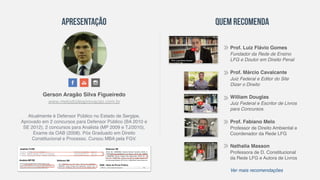 Gerson Aragão Silva Figueiredo
Atualmente é Defensor Público no Estado de Sergipe,
Aprovado em 2 concursos para Defensor Público (BA 2010 e
SE 2012), 2 concursos para Analista (MP 2009 e TJ/2010),
Exame da OAB (2008). Pós Graduado em Direito
Constitucional e Processo. Cursou MBA pela FGV.
Apresentação Quem Recomenda
www.metododeaprovacao.com.br
Prof. Luiz Flávio Gomes
Fundador da Rede de Ensino
LFG e Doutor em Direito Penal
Prof. Márcio Cavalcante
Juiz Federal e Editor do Site
Dizer o Direito
William Douglas
Juiz Federal e Escritor de Livros
para Concursos.
Prof. Fabiano Melo
Professor de Direito Ambiental e
Coordenador da Rede LFG
Nathalia Masson
Professora de D. Constitucional
da Rede LFG e Autora de Livros
Ver mais recomendações
 