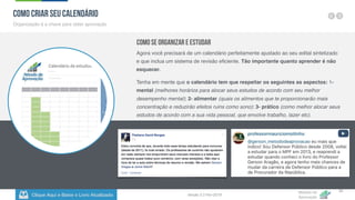 Clique Aqui e Baixe o Livro Atualizado
Método de
Aprovação
Versão 5.5 Fev-2019
32
Como criar seu Calendário
Organização é a chave para obter aprovação
Como se Organizar e Estudar
Agora você precisará de um calendário perfeitamente ajustado ao seu edital sintetizado
e que inclua um sistema de revisão eficiente. Tão importante quanto aprender é não
esquecer.
Tenha em mente que o calendário tem que respeitar os seguintes as aspectos: 1-
mental (melhores horários para alocar seus estudos de acordo com seu melhor
desempenho mental); 2- alimentar (quais os alimentos que te proporcionarão mais
concentração e reduzirão efeitos ruins como sono); 3- prático (como melhor alocar seus
estudos de acordo com a sua vida pessoal, que envolve trabalho, lazer etc).
 