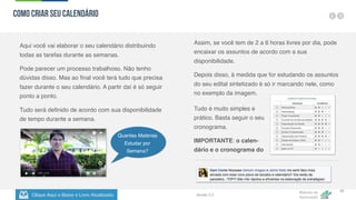 Clique Aqui e Baixe o Livro Atualizado
Método de
Aprovação
Versão 5.5
33
Aqui você vai elaborar o seu calendário distribuindo
todas as tarefas durante as semanas.
Pode parecer um processo trabalhoso. Não tenho
dúvidas disso. Mas ao final você terá tudo que precisa
fazer durante o seu calendário. A partir daí é só seguir
ponto a ponto.
Tudo será definido de acordo com sua disponibilidade
de tempo durante a semana.
Assim, se você tem de 2 a 6 horas livres por dia, pode
encaixar os assuntos de acordo com a sua
disponibilidade.
Depois disso, à medida que for estudando os assuntos
do seu edital sintetizado é só ir marcando nele, como
no exemplo da imagem.
Tudo é muito simples e
prático. Basta seguir o seu
cronograma.
IMPORTANTE: o calen-
dário e o cronograma do
Como criar seu Calendário
Quantas Matérias
Estudar por
Semana?
 