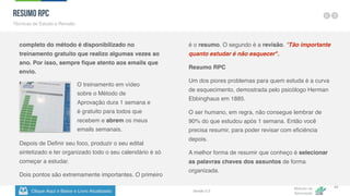 Clique Aqui e Baixe o Livro Atualizado
Método de
Aprovação
Versão 5.5
34
completo do método é disponibilizado no
treinamento gratuito que realizo algumas vezes ao
ano. Por isso, sempre fique atento aos emails que
envio.
é o resumo. O segundo é a revisão. "Tão importante
quanto estudar é não esquecer".
Resumo RPC
Um dos piores problemas para quem estuda é a curva
de esquecimento, demostrada pelo psicólogo Herman
Ebbinghaus em 1885.
O ser humano, em regra, não consegue lembrar de
90% do que estudou após 1 semana. Então você
precisa resumir, para poder revisar com eficiência
depois.
A melhor forma de resumir que conheço é selecionar
as palavras chaves dos assuntos de forma
organizada.
Resumo RPC
Técnicas de Estudo e Revisão
O treinamento em vídeo
sobre o Método de
Aprovação dura 1 semana e
é gratuito para todos que
recebem e abrem os meus
emails semanais.
Depois de Definir seu foco, produzir o seu edital
sintetizado e ter organizado todo o seu calendário é só
começar a estudar.
Dois pontos são extremamente importantes. O primeiro
 