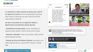 Clique Aqui e Baixe o Livro Atualizado
Método de
Aprovação
Versão 5.5
35
Ao selecionar a ideia central os temas que você lê
em palavras chaves de forma organizada é possível
rever todos os assuntos por esse resumo de forma
muito rápida e eficiente.
Ao lado você pode ver os seguinte vídeos e
depoimentos da eficiência dessa técnica.
• Estatísticas da Aprovação: como você pode se
organizar para estudar mesmo tendo pouco tempo.
• Resumo e Revisão: vídeo que resume a ideia central
acerta dessas técnicas.
• Estudo de Caso de Rodney Peixoto: que gravou um
vídeo dizendo como o resumo RPC reduziu o estudo
dele.
Resumo RPC
Técnicas de Estudo e Revisão
{
 