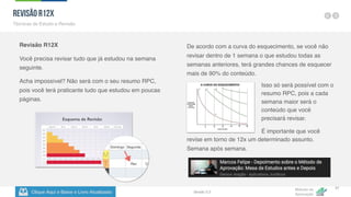 Clique Aqui e Baixe o Livro Atualizado
Método de
Aprovação
Versão 5.5
37
Revisão R12X
Você precisa revisar tudo que já estudou na semana
seguinte.
Acha impossível? Não será com o seu resumo RPC,
pois você terá praticante tudo que estudou em poucas
páginas.
De acordo com a curva do esquecimento, se você não
revisar dentro de 1 semana o que estudou todas as
semanas anteriores, terá grandes chances de esquecer
mais de 90% do conteúdo.
Revisão R12X
Técnicas de Estudo e Revisão
Isso só será possível com o
resumo RPC, pois a cada
semana maior será o
conteúdo que você
precisará revisar.
É importante que você
revise em torno de 12x um determinado assunto.
Semana após semana.
 