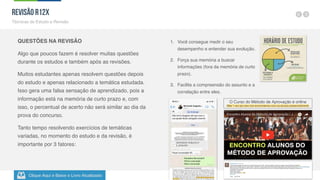 Clique Aqui e Baixe o Livro Atualizado
Método de
Aprovação
Versão 5.5
38
QUESTÕES NA REVISÃO
Algo que poucos fazem é resolver muitas questões
durante os estudos e também após as revisões.
Muitos estudantes apenas resolvem questões depois
do estudo e apenas relacionado a temática estudada.
Isso gera uma falsa sensação de aprendizado, pois a
informação está na memória de curto prazo e, com
isso, o percentual de acerto não será similar ao dia da
prova do concurso.
Tanto tempo resolvendo exercícios de temáticas
variadas, no momento do estudo e da revisão, é
importante por 3 fatores:
1. Você consegue medir o seu
desempenho e entender sua evolução.
2. Força sua memória a buscar
informações (fora da memória de curto
prazo).
3. Facilita a compreensão do assunto e a
correlação entre eles.
Revisão R12X
Técnicas de Estudo e Revisão
O Curso do Método de Aprovação é online
Mas 1 vez por ano nos encontramos com os alunos presencialmente
 