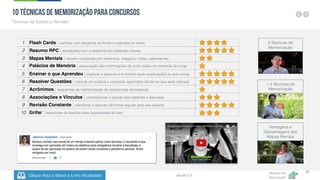 Clique Aqui e Baixe o Livro Atualizado
Método de
Aprovação
Versão 5.5
39
10 Técnicas de Memorização para Concursos
Técnicas de Estudo e Revisão
1 Flash Cards | cartões com pergunta na frente e resposta no verso
2 Resumo RPC | anotações com a essência em palavras chaves
3 Mapas Mentais | resumo composto por desenhos, imagens, cores, palavras etc.
4 Palácios de Memória | associação das informações de curto prazo na memória de longo
prazo
5 Ensinar o que Aprendeu | explicar o assunto a si mesmo (auto-explicação) ou aos outros
6 Resolver Questões | colocar em prática o conteúdo aprendido da forma que será cobrado
7 Acrônimos | esquemas de memorização de sequências de palavras
8 Associações e Vínculos | correlacionar o estudo das matérias e assuntos.
9 Revisão Constante | relembrar o assunto de forma regular pelo seu resumo
10 Grifar | selecionar os trechos mais importantes do livro.
+ 2 Técnicas de
Memorização
3 Técnicas de
Memorização
Vantagens e
Desvantagens dos
Mapas Mentais
 