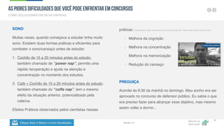 Clique Aqui e Baixe o Livro Atualizado
Método de
Aprovação
Versão 5.5
41
SONO
Muitas vezes, quando começava a estudar tinha muito
sono. Existem duas formas práticas e eficientes para
combater o sono/cansaço antes de estudar:
1. Cochilo de 15 a 20 minutos antes do estudo:
também chamado de “power nap”, permite uma
rápida recuperação e ajuda na atenção e
concentração no momento dos estudos.
2. Café + Cochilo de 15 a 20 minutos antes do estudo:
também chamado do "coffe nap”, tem o mesmo
efeito da situação anterior, potencializado pela
cafeína.
Efeitos Práticos observados pelos cientistas nessas
práticas: (referências: https://www.ncbi.nlm.nih.gov/pubmed / http://www.clinph-journal.com)
- Melhora da cognição
- Melhora na concentração
- Melhora na memorização
- Redução do cansaço
PREGUIÇA
Acordei às 6:30 da manhã no domingo. Meu sonho era ser
aprovado no concurso de defensor público. Eu sabia o que
era preciso fazer para alcançar esse objetivo, mas mesmo
assim voltei a dormir...
COMO SOLUCIONAR EM DICAS RÁPIDAS
As Piores Dificuldades que Você pode Enfrentar em Concursos
 