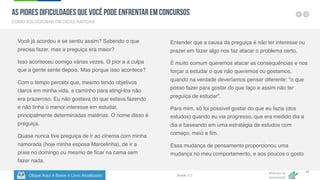 Clique Aqui e Baixe o Livro Atualizado
Método de
Aprovação
Versão 5.5
42
Você já acordou e se sentiu assim? Sabendo o que
precisa fazer, mas a preguiça era maior?
Isso aconteceu comigo várias vezes. O pior a a culpa
que a gente sente depois. Mas porque isso acontece?
Com o tempo percebi que, mesmo tendo objetivos
claros em minha vida, a caminho para atingi-los não
era prazeroso. Eu não gostava do que estava fazendo
e não tinha o menor interesse em estudar,
principalmente determinadas matérias. O nome disso é
preguiça.
Quase nunca tive preguiça de ir ao cinema com minha
namorada (hoje minha esposa Marcelinha), de ir a
praia no domingo ou mesmo de ficar na cama sem
fazer nada.
Entender que a causa da preguiça é não ter interesse ou
prazer em fazer algo nos faz atacar o problema certo.
É muito comum queremos atacar as consequências e nos
forçar a estudar o que não queremos ou gostamos,
quando na verdade deveríamos pensar diferente: "o que
posso fazer para gostar do que faço e assim não ter
preguiça de estudar".
Para mim, só foi possível gostar do que eu fazia (dos
estudos) quando eu via progresso, que era medido dia a
dia e baseando em uma estratégia de estudos com
começo, meio e fim.
Essa mudança de pensamento proporcionou uma
mudança no meu comportamento, e aos poucos o gosto
COMO SOLUCIONAR EM DICAS RÁPIDAS
As Piores Dificuldades que Você pode Enfrentar em Concursos
 