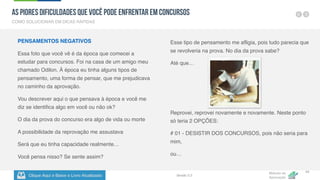 Clique Aqui e Baixe o Livro Atualizado
Método de
Aprovação
Versão 5.5
44
PENSAMENTOS NEGATIVOS
Essa foto que você vê é da época que comecei a
estudar para concursos. Foi na casa de um amigo meu
chamado Odilon. À época eu tinha alguns tipos de
pensamento, uma forma de pensar, que me prejudicava
no caminho da aprovação.
Vou descrever aqui o que pensava à época e você me
diz se identifica algo em você ou não ok?
O dia da prova do concurso era algo de vida ou morte
A possibilidade da reprovação me assustava
Será que eu tinha capacidade realmente…
Você pensa nisso? Se sente assim?
Esse tipo de pensamento me afligia, pois tudo parecia que
se revolveria na prova. No dia da prova sabe?
Até que…
Reprovei, reprovei novamente e novamente. Neste ponto
só teria 2 OPÇÕES:
# 01 - DESISTIR DOS CONCURSOS, pois não seria para
mim,
ou…
COMO SOLUCIONAR EM DICAS RÁPIDAS
As Piores Dificuldades que Você pode Enfrentar em Concursos
 