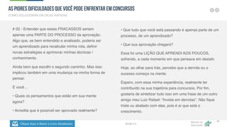 Clique Aqui e Baixe o Livro Atualizado
Método de
Aprovação
Versão 5.5
45
# 02 - Entender que esses FRACASSOS seriam
apenas uma PARTE DO PROCESSO da aprovação.
Algo que, se bem entendido e analisado, poderia ser
um aprendizado para recalcular minha rota, definir
novas estratégias e aprimorar minhas técnicas /
conhecimento.
Ainda bem que escolhi o segundo caminho. Mas isso
implicou também em uma mudança na minha forma de
pensar.
E você…
• Quais os pensamentos que estão em sua mente
agora?
• Acredita que é possível ser aprovado realmente?
• Que tudo que você está passando é apenas parte de um
processo, de um aprendizado?
• Que sua aprovação chegará?
Essa foi uma LIÇÃO QUE APRENDI AOS POUCOS,
sofrendo, a cada momento em que pensava em desistir.
Hoje, ao olhar para trás, percebo que a derrota ou o
sucesso começa na mente.
Espero, com essa minha experiência, realmente ter
contribuído na sua trajetória para concursos. Por fim,
gostaria de sintetizar tudo isso em uma frase de um outro
amigo meu Luiz Rafael: “Invista em derrotas”. Não fique
triste ou abalado com elas, pois é aí que está o
crescimento.
COMO SOLUCIONAR EM DICAS RÁPIDAS
As Piores Dificuldades que Você pode Enfrentar em Concursos
 