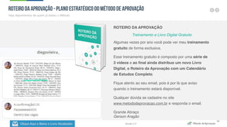 Clique Aqui e Baixe o Livro Atualizado
Método de
Aprovação
Versão 5.0
49
Roteiro da Aprovação - Plano Estratégico do Método de Aprovação
Veja depoimentos de quem já testou o Método
ROTEIRO DA APROVAÇÃO
Treinamento e Livro Digital Gratuito
Algumas vezes por ano você pode ver meu treinamento
gratuito de forma exclusiva.
Esse treinamento gratuito é composto por uma série de
3 vídeos e ao final ainda distribuo um novo Livro
Digital, o Roteiro da Aprovação com um Calendário
de Estudos Completo.
Fique atento ao seu email, pois é por lá que aviso
quando o treinamento estará disponível.
Qualquer dúvida se cadastre no site
www.metododeprovacao.com.br e responda o email.
Grande Abraço
Gerson Aragão
 