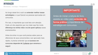 Clique Aqui e Baixe o Livro Atualizado
Método de
Aprovação
Versão 5.5
5
Introdução
Mentalidade + Estratégia + Planejamento
Ao longo deste livro você vai entender melhor essas
estratégias e o que fizeram as pessoas aprovadas em
concursos.
Por isso, é importante que você leia com atenção.
Cada um dos aspectos que vou tratar aqui fez muita
diferença na minha vida e na de quem aplicou esses
ensinamentos.
Antes de entrar no que você precisa saber para se
diferenciar de seus concorrentes e ser aprovado mais
rápido, é preciso entender que o sucesso em
concurso depende de 3 pilares que veremos a
seguir:
IMPORTANTE
Antes de iniciar a leitura do livro,
assista ao vídeo para entender de
forma prática a importância da
estratégia em concursos.
 