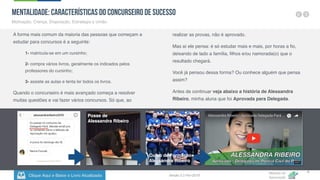 Clique Aqui e Baixe o Livro Atualizado
Método de
Aprovação
Versão 5.5 Fev-2019
8
MENTALIDADE: Características do Concurseiro de Sucesso
Motivação, Crença, Disposição, Estratégia e União.
A forma mais comum da maioria das pessoas que começam a
estudar para concursos é a seguinte:
1- matricula-se em um cursinho;
2- compra vários livros, geralmente os indicados pelos
professores do cursinho;
3- assiste as aulas e tenta ler todos os livros.
Quando o concurseiro é mais avançado começa a resolver
muitas questões e vai fazer vários concursos. Só que, ao
Posse de
Alessandra Ribeiro
Curso de Formação
Alessandra Ribeiro
realizar as provas, não é aprovado.
Mas aí ele pensa: é só estudar mais e mais, por horas a fio,
deixando de lado a família, filhos e/ou namorada(o) que o
resultado chegará.
Você já pensou dessa forma? Ou conhece alguém que pensa
assim?
Antes de continuar veja abaixo a história de Alessandra
Ribeiro, minha aluna que foi Aprovada para Delegada.
 