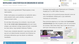 Clique Aqui e Baixe o Livro Atualizado
Método de
Aprovação
Versão 5.5
9
MENTALIDADE: Características do Concurseiro de Sucesso
Motivação, Crença, Disposição, Estratégia e União.
Mas o que ocorre geralmente? Reprovações e mais
reprovações.
Então você passa a se questionar se realmente vale a
pena estudar tanto, pois a dúvida, a angústia e a
tristeza tomam conta.
Eu sei disso não porque me contaram, mas sim pelo
fato de ter vivido tudo intensamente junto com meus
amigos, que estavam comigo nessa jornada, a exemplo
de José Jaime, hoje também Defensor Público.
Foram anos, tentando descobrir o que dava certo, até
que em um determinando momento nós tínhamos os
principais elementos que nos deram os melhores
resultados.
Consegui aprovações para Defensoria em 2 Estados,
Analista do TJ e MP, OAB e Técnico.
Mas tudo isso só foi possível porque descobri como ter
uma mentalidade voltada para o que realmente
interessa em concursos.
Nas próximas páginas eu vou tratar das 5 principais
características que irão te ajudar a ser um concurseiro
de sucesso. Mas antes disso veja 3 casos de sucesso
para que você possa se inspirar.
Josué Vitório
Aprovado para Agente
Clarissa Freitas
Aprovada para Defensora
 