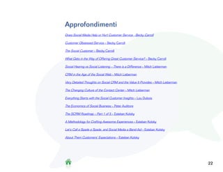 Approfondimenti
Does Social Media Help or Hurt Customer Service - Becky Carroll

Customer Obsessed Service – Becky Carroll

The Social Customer – Becky Carroll

What Gets in the Way of Offering Great Customer Service? – Becky Carroll

Social Hearing vs Social Listening – There is a Difference – Mitch Lieberman

CRM in the Age of the Social Web – Mitch Lieberman

Very Detailed Thoughts on Social CRM and the Value It Provides – Mitch Lieberman

The Changing Culture of the Contact Center – Mitch Lieberman

Everything Starts with the Social Customer Insights – Lou Dubois

The Economics of Social Business – Peter Auditore

The SCRM Roadmap – Part 1 of 5 – Esteban Kolsky

A Methodology for Crafting Awesome Experiences – Esteban Kolsky

Let’s Call a Spade a Spade, and Social Media a Band-Aid – Esteban Kolsky

About Them Customers’ Expectations – Esteban Kolsky




                                                                                   322
 
