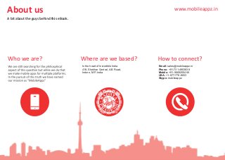 About us
A bit about the guys behind this eBook.
Where are we based?Who we are?
In the heart of Incredible India
418, Shekhar Central, A.B Road,
Indore, M.P, India
Email: sales@mobileappz.in
Phone: +91-731-4903838
Mobile: +91-9669200466
USA: +1-877-778-8653
Skype: mobileappz
www.mobileappz.in
 