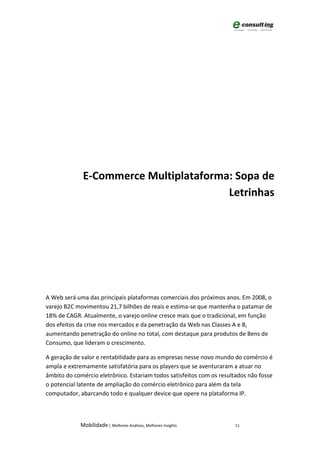 E-Commerce Multiplataforma: Sopa de
                                        Letrinhas




A Web será uma das principais plataformas comerciais dos próximos anos. Em 2008, o
varejo B2C movimentou 21,7 bilhões de reais e estima-se que mantenha o patamar de
18% de CAGR. Atualmente, o varejo online cresce mais que o tradicional, em função
dos efeitos da crise nos mercados e da penetração da Web nas Classes A e B,
aumentando penetração do online no total, com destaque para produtos de Bens de
Consumo, que lideram o crescimento.

A geração de valor e rentabilidade para as empresas nesse novo mundo do comércio é
ampla e extremamente satisfatória para os players que se aventuraram a atuar no
âmbito do comércio eletrônico. Estariam todos satisfeitos com os resultados não fosse
o potencial latente de ampliação do comércio eletrônico para além da tela
computador, abarcando todo e qualquer device que opere na plataforma IP.



             Mobilidade | Melhores Análises, Melhores Insights        11
 