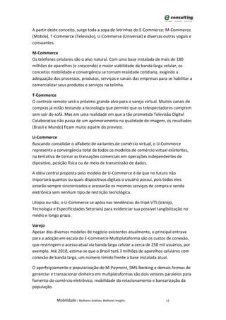 A partir deste conceito, surge toda a sopa de letrinhas do E-Commerce: M-Commerce
(Mobile), T-Commerce (Televisão), U-Commerce (Universal) e diversas outras vogais e
consoantes.

M-Commerce
Os telefones celulares são o alvo natural. Com uma base instalada de mais de 180
milhões de aparelhos (e crescendo) e maior viabilidade da banda larga celular, os
conceitos mobilidade e convergência se tornam realidade cotidiana, exigindo a
adequação dos processos, produtos, serviços e canais das empresas para se habilitar a
comercializar seus produtos e serviços na telinha.

T-Commerce
O controle remoto será o próximo grande alvo para o varejo virtual. Muitos canais de
compras já estão testando a tecnologia que permite que os telespectadores comprem
sem sair do sofá. Mas em uma realidade em que a tão prometida Televisão Digital
Colaborativa não passa de um aprimoramento na qualidade de imagem, os resultados
(Brasil e Mundo) ficam muito aquém do previsto.

U-Commerce
Buscando consolidar o alfabeto de variantes de comércio virtual, o U-Commerce
representa a convergência total de todos os modelos de comércio virtual existentes,
na tentativa de tornar as transações comerciais em operações independentes de
dipositivo, posição física ou de meio de transmissão de dados.

A idéia central proposta pelo modelo de U-Commerce é de que no futuro não
importará quantos ou quais dispositivos digitais o usuário possui, pois todos eles
estarão sempre sincronizados e acessarão os mesmos serviços de compra e venda
eletrônica sem nenhum tipo de restrição tecnológica.

Utopia ou não, o U-Commerce se apóia nas tendências do tripé VTS (Varejo,
Tecnologia e Especificidades Setoriais) para evidenciar sua possível tangibilização no
médio e longo prazo.

Varejo
Apesar dos diversos modelos de negócio existentes atualmente, o principal entrave
para a adoção em escala do E-Commerce Multiplataforma são os custos de conexão,
que restringem o acesso atual via banda larga celular a cerca de 250 mil usuários, por
exemplo. Até 2010, estima-se que o Brasil terá 3 milhões de aparelhos celulares com
conexão de banda larga, um número tímido frente a base instalada atual.

O aperfeiçoamento e popularização do M-Payment, SMS Banking e demais formas de
gerenciar e transacionar dinheiro em multplataformas são dois vetores paralelos para
fomento do comércio eletrônico, mobilidade do relacionamento e bancarização da
população.

             Mobilidade | Melhores Análises, Melhores Insights           12
 