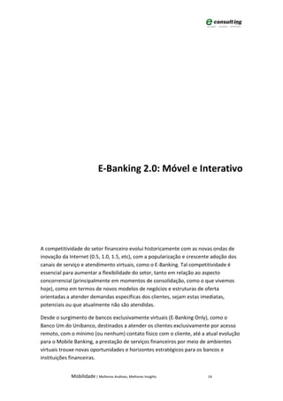E-Banking 2.0: Móvel e Interativo




A competitividade do setor financeiro evolui historicamente com as novas ondas de
inovação da Internet (0.5, 1.0, 1.5, etc), com a popularização e crescente adoção dos
canais de serviço e atendimento virtuais, como o E-Banking. Tal competitividade é
essencial para aumentar a flexibilidade do setor, tanto em relação ao aspecto
concorrencial (principalmente em momentos de consolidação, como o que vivemos
hoje), como em termos de novos modelos de negócios e estruturas de oferta
orientadas a atender demandas específicas dos clientes, sejam estas imediatas,
potenciais ou que atualmente não são atendidas.

Desde o surgimento de bancos exclusivamente virtuais (E-Banking Only), como o
Banco Um do Unibanco, destinados a atender os clientes exclusivamente por acesso
remoto, com o mínimo (ou nenhum) contato físico com o cliente, até a atual evolução
para o Mobile Banking, a prestação de serviços financeiros por meio de ambientes
virtuais trouxe novas oportunidades e horizontes estratégicos para os bancos e
instituições financeiras.


             Mobilidade | Melhores Análises, Melhores Insights          14
 