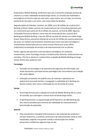 Analisando o Mobile Banking, verificamos que com a crescente ampliação da base de
celulares e a maior viabilidade da banda larga celular, os conceitos de mobilidade e
convergência se tornam cada vez mais reais, o que mostra, por um lado, um enorme
potencial de mercado e, por outro, uma nova ordem de desafios.

Segundo dados da Febraban, existiam, em 2008, cerca 30 milhões de usuários de E-
Banking no Brasil. Dados recentes de estudo exclusivo da E-Consulting apontam para
um crescimento para perto de 32,3 milhões de usuários, no final de 2009. Algumas
instituições financeiras adotam, como meta de conversão de seus usuários de E-
Banking para Mobile Banking, a taxa de 30% de sua base de clientes (no médio-longo
prazo). Dessa forma, estaríamos falando de cerca de 10 milhões de usuários potenciais
do canal, um número extremamente relevante para trazer mais peso estratégico e
investimentos direcionados para os canais virtuais (frente aos canais offline
tradicionais) na prestação de serviços e de relacionamento com os clientes.

Porém, algumas das barreiras e direcionadores estratégicos em vertentes
fundamentais, como Tecnologia, Varejo e Condicionantes Setoriais, ainda precisam ser
vencidas, a fim de se alavancar e potencializar a adoção do Mobile Banking em larga
escala. Dentre elas, podemos citar:

Tecnologia

   •     Evolução nas tecnologias e do awareness de segurança da informação, que
         ainda representa o principal entrave psicológico dos consumidores para adoção
         dos canais digitais.

   •     Utilização consistente, em padrão Java, de mashups e aplicativos em
         webservices buscando facilitar a navegação e usabilidade do E-Banking nos
         devices móveis, bem como a otimização do uso de banda de acesso.

Varejo

   •     O principal entrave para a adoção em escala do Mobile Banking são os custos
         de conexão, que restringem o acesso atual via banda larga celular.

   •     O aperfeiçoamento e a popularização do M-Payment e do SMS Banking são
         dois vetores paralelos para fomento da mobilidade do relacionamento e
         bancarização da população.

Setorial

   •     Pela característica intangível (informacional e não-material) dos produtos e
         serviços financeiros, as práticas comerciais e de relacionamento serão as mais
         impactadas, exigindo uma grande revisão e estruturação nos moldes
         presenciais e telefônicos vigentes hoje em dia.


              Mobilidade | Melhores Análises, Melhores Insights          15
 