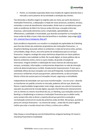 •   Porém, os resultados esperados deste novo modelo de negócio deverão levar o
       mercado a outro patamar de lucratividade e satisfação dos clientes.

Tais demandas e desafios exigem (e exigirão cada vez mais), por parte dos bancos e
instituições financeiras, a adequação e criação de novos processos, produtos, serviços,
conteúdos e canais de atendimento relacionados. Ainda mais se considerarmos para
onde as tendências da Web 2.0 e futuras ondas irão levar a atuação online das
empresas, valorizando elementos como: simplicidade, aplicabilidade, cost-
effectiveness, usabilidade e intuitividade, que deverão acompanhar as inovações das
novas ondas da Web e trazer visão clara de benefícios e resultados. (veja artigo WEB
3.0 – Internet Viva e Inteligente. Mas já?)

Outra tendência importante a se ressaltar é a ampliação da capilaridade do E-Banking
para fora dos limites dos ambientes proprietários das instituições financeiras – o
Anywhere Banking, buscando utilizar os ambientes e redes de terceiros (sites, portais,
comunidades, blogs, fóruns, etc) como ponto de venda/acesso para os serviços
financeiros. Imagine a analogia de caixas eletrônicos disponíveis em locais públicos.
Agora considere esta realidade na Web. No mundo digital, os locais públicos são os
diversos ambientes online, como os supra-citados, de grande circulação de
internautas. Imagine também a viabilização de novas matrizes de cobrança para
serviços, conteúdos, informações e conhecimentos disponíveis na rede de interação
online de determinado banco na Web. Simplesmente impressionante. É claro que a
viabilidade efetiva de duas inovações com este perfil depende, fundamentalmente, de
estruturas e ambientes virtuais que garantam, adicionalmente, os dois principais
fatores críticos de sucesso para as transações virtuais: segurança e comodidade.

Independente da velocidade com que essas transformações – ora em curso – deverão
se transformar em padrão corrente no mercado, podemos afirmar que, diante dos
fatores e oportunidades tangenciados neste artigo, seja por seu volume transacional,
seja pelo seu potencial de inclusão digital, seja pela intermitência do relacionamento
com os clientes ou mesmo recorrência de uso, o E-Banking, suas evoluções (como o M-
Banking e o AnyBanking) e os bancos e instituições financeiras que os detêm serão,
como sempre têm sido no Brasil, a espinha dorsal que permitirá a evolução e
normatização comercial em escala das próximas ondas da Web. Até porque, quando se
pensa em serviços financeiros – ou mesmo de varejo -, ainda não há canal e agente
melhor para aliar o mundo virtual com o físico, o online com o offline.



http://www.e-consultingcorp.com.br/midia/ultimos-artigos/e-banking-2.0-movel-e-
interativo/?searchterm=mobilidade




             Mobilidade | Melhores Análises, Melhores Insights          16
 
