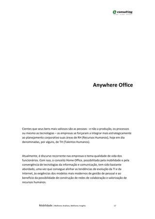 Anywhere Office




Cientes que seus bens mais valiosos são as pessoas - e não a produção, os processos
ou mesmo as tecnologias – as empresas se forçaram a integrar mais estrategicamente
ao planejamento corporativo suas áreas de RH (Recursos Humanos), hoje em dia
denominadas, por alguns, de TH (Talentos Humanos).



Atualmente, é discurso recorrente nas empresas o tema qualidade de vida dos
funcionários. Com isso, o conceito Home Office, possibilitado pela mobilidade e pela
convergência de tecnologias da informação e comunicação, tem sido bastante
abordado, uma vez que consegue alinhar as tendências de evolução da TI e da
Internet, às exigências dos modelos mais modernos de gestão de pessoal e ao
benefício da possibilidade de construção de redes de colaboração e valorização de
recursos humanos.




             Mobilidade | Melhores Análises, Melhores Insights          17
 
