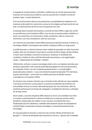 A chegada do mundo wireless multimídia, multiformato ao mundo operacional das
empresas só incentiva essa tendência, uma vez que permite o trabalho remoto de
qualquer lugar, a custos baixíssimos.

A Era do Conhecimento oferece aos profissionais a possibilidade de trabalharem em
empresas onde podem ter autonomia e acesso às tecnologias que fazem parte de suas
vida, se relacionamento de forma mais transparente com elas.

A evolução desse contexto está levando o conceito de Home Office a algo mais similar
ao que definimos como Anywhere Office, uma vez que as pessoas podem trabalhar na
praia, nas montanhas, em restaurantes, aviões, aeroportos, cafés ou mesmo em
movimento, com seus smartphones, além de suas casas.

Se a Internet tem permitido o Home Office (ainda que embrionariamente no Brasil), as
tecnologias Mobile e Convergentes permitirão o Anywhere Office em larga escala.

A justificativa para o máximo interesse nesse modelo de operação em redes é que este
modelo, além de mais flexível e learning (no conceito de Peter Senge), de fato tenderá
a trazer maior facilidade e economia às pessoas e empresas. A sociedade está
mudando o modelo de vida e perfil de demandas das pessoas e suas organizações
sociais – independente de finalidade - também.

Infelizmente, no Brasil, o acesso à tecnologia ainda é caro e os impostos são altos para
produtos importados e até nacionais (vide liderança global em consumo de pirataria,
por exemplo). Porém, isto vem mudando paulatinamente e a inclusão digital
propiciada pelos celulares – e que será altamente exponenciada pelas TVs interativas,
quando massificadas – construirão um modelo particular de adesão maciça à
convergência e ao Anywhere Office.

Os números mais recentes mostram que os brasileiros têm aderido aos novos padrões
e formatos da Internet e a prova disso é o aumento considerável de brasileiros em
comunidades virtuais no mundo, liderando boa parte das mais relevantes, além da
excelente performance em tempo de navegação e variedade de interesses e utilização
de serviços online.

Assim sendo, o conceito Anywhere Office deverá se tornar uma realidade mais forte
no mundo e, particularmente no Brasil à medida que as empresas possam auferir
benefícios comprovados do modelo a riscos menores, principalmente com a
flexibilização das leis trabalhistas, realidade ainda bastante aquém da velocidade de
transformação causada pelos avanços tecnológicos e até pelo barateamento das
tecnologias.

As novas gerações já começam a vivenciar este conceito. Muitos profissionais da
geração Y - o futuro da alta gestão das empresas em 10 anos - operam sob a realidade


             Mobilidade | Melhores Análises, Melhores Insights           18
 