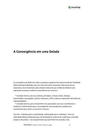 A Convergência em uma Gelada




A convergência da Web com todo e qualquer equipamento eletronicamente habilitado
(eletricamente habilitado, para ser mais preciso) é necessária. Mas antes de ser
necessária, ela é inexorável, pelo simples motivo de que a Web (ou Rede) é uma
expressão da própria essência conectada do ser humano:

  * Conexão interna, aos seus valores, princípios, crenças, ideais, desejos,
necessidades, percepções, sonhos, interesses, enfim, todas as expressões derivadas da
individualidade e
  * conexão externa, para compartilhar tais expressões com seus semelhantes e
colaborar criativamente para a concepção de novas propostas, tendências e
movimentos para assim, co-construir o futuro.

Tal ciclo - indivíduo para a coletividade, coletividade para o indivíduo - tem sua
velocidade determinada pelo grau de facilidade (e ausência de ruído) que a conexão
propicia. Na prática - nos equipamentos que permitem tal conexão, mais

             Mobilidade | Melhores Análises, Melhores Insights        20
 