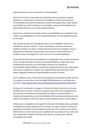 especificamente nas suas características e funcionalidades.

Assim como na física, é necessário ter os elementos certos para gerar o impacto
desejado. E a equação para o sucesso na convergência é simples: garantir que as
funcionalidades que estiverem disponíveis, através dos equipamentos, sejam aquelas
que atendem (ou melhor atendem) as necessidades, interesses e finalidades de um
determinado indivíduo, em um determinado momento.

Quanto mais assertiva esta equação, maiores as possibilidades que o indivíduo terá (e
maiores as possibilidades de sucesso e perpetuidade que um novo equipamento terá
no mercado).

Hoje, quando se pensa em convergência, pensa-se em mobilidade. Pensa-se em
smartphones, devices, celulares... o que, convenhamos, se tornou um discurso
repetitivo e batido, que reduz a compreensão do conceito de convergência. Mas se
depender da iniciativa de empresas de bens de consumo e eletro-eletrônicos, a
tendência é que a convergência se torne mais rica em novas possibilidades.

Os produtos de linha branca como geladeiras e refrigeradores são um bom exemplo de
como, ao longo do tempo o processo de redização (habilitar às redes) evolui para
equipamentos não nativos no mundo digital: primeiro com a adoção de
funcionalidades digitais (botões!), passando por displays eletrônicos (com informações
sobre status, temperatura, funções, etc), acoplamento de telas interativas e DVD
players chegando finalmente à disponibilização de acesso à Internet.

Essa foi, digamos assim, a linha evolutiva das geladeiras até meados de 2002, quando a
LG começou a comercializar a Internet Digital DIOS Refrigerator no mercado norte-
americano. (http://www1.folha.uol.com.br/folha/informatica/ult124u11230.shtml)

De lá para cá, tal evolução se estagnou. O motivo foi simples: não existe, a principio,
benefício real em acessar a internet ou qualquer rede a partir de uma geladeira (por
que não acessar diretamente do computador ou celular? é a pergunta óbvia). E
simplesmente disponibilizar uma funcionalidade de forma desassociada de outras não
significa convergência, mesmo que seja no mesmo aparelho (está aí o pulo do gato...)

Então o que é uma geladeira convergente? Se fornecer informações sobre quantidade
e validade dos produtos disponíveis? É um começo. Se sugerir receitas com base nos
ingredientes estocados? Se fizer pedido de compra dos itens em falta ou por acabar?
Melhorando. E se ela se conectar com as geladeiras de seus amigos em sua rede social
para compartilhar os hábitos alimentares de cada um, aí começamos a falar de
convergência de verdade.


             Mobilidade | Melhores Análises, Melhores Insights           21
 