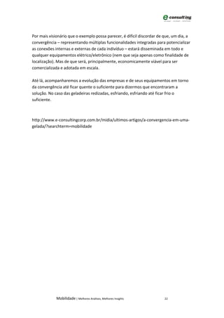 Por mais visionário que o exemplo possa parecer, é difícil discordar de que, um dia, a
convergência – representando múltiplas funcionalidades integradas para potencializar
as conexões internas e externas de cada indivíduo – estará disseminada em todo e
qualquer equipamentos elétrico/eletrônico (nem que seja apenas como finalidade de
localização). Mas de que será, principalmente, economicamente viável para ser
comercializada e adotada em escala.

Até lá, acompanharemos a evolução das empresas e de seus equipamentos em torno
da convergência até ficar quente o suficiente para dizermos que encontraram a
solução. No caso das geladeiras redizadas, esfriando, esfriando até ficar frio o
suficiente.



http://www.e-consultingcorp.com.br/midia/ultimos-artigos/a-convergencia-em-uma-
gelada/?searchterm=mobilidade




             Mobilidade | Melhores Análises, Melhores Insights          22
 