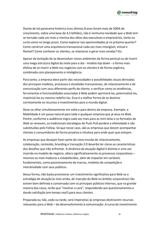 Diante de tal panorama histórico (nos últimos 8 anos foram mais de 500% de
crescimento, sobre uma base de 4,3 bilhões), não é nenhuma novidade que a Web tem
se tornado cada vez mais a menina dos olhos dos executivos e empresários, tanto no
curto como no longo prazo. Como explorar tais oportunidades já no próximo quarter?
Como construir uma arquitetura transacional cada vez mais intangível, virtual e
flexível? Como conhecer os clientes, se relacionar e gerar mais vendas? Etc.

Apesar da tentação de se desenvolver novos ambientes de forma pontual ou de inserir
uma mega estrutura digital da noite para o dia - modelo top down - a forma mais
efetiva de se inserir a Web nos negócios com os clientes é de forma orgânica,
combinada com planejamento e inteligência.

Para tanto, a empresa deve partir das necessidades e possibilidades atuais derivadas
dos principais modelos, processos e atividades transacionais, de relacionamento e de
comunicação com seus diferentes perfis de cliente, e verificar como as tendências,
ferramentas e funcionalidades associadas à Web podem aprimorá-las, potencializá-las,
maximizá-las ou mesmo redefini-las. Essa é a melhor forma de se destinar
corretamente os recursos e investimentos para o mundo digital.

Deve-se olhar simultaneamente em volta e para dentro da empresa. Exemplo: a
Mobilidade é um passo natural para toda e qualquer empresa que já atua na Web.
Porém, conforme a audiência migra cada vez mais para as mini-telas e os formatos de
Web se renovam, as tradicionais estratégias de Push-Pull perdem a efetividade e são
substituídas pelo Follow. Só que nesse caso, são as empresas que devem acompanhar
clientes e consumidores de forma proativa e intuitiva para onde quer que estejam.

As empresas que desejam fazer parte do novo mundo do relacionamento,
colaboração, conteúdo, branding e transação 2.0 deverão ter claras as características
dos desafios que irão enfrentar. A dinâmica da atuação digital é distinta e uma vez
inserida no modelo de negócio, altera significativamente os processos corporativos –
mesmos os mais maduros e estabelecidos, além de impactar em variáveis
fundamentais, como posicionamento de marcas, modelos de competição e
interatividade com seus públicos.

Dessa forma, não basta provisionar um investimento significativo para Web se a
estratégia de atuação (e mais ainda, de inserção da Web no âmbito corporativo) não
estiver bem definida e consensada com os principais públicos internos, que na grande
maioria dos casos, terão que “mostrar a cara”, respondendo aos questionamentos e
dando satisfação (em tempo real!) para seus clientes.

Preparada ou não, cedo ou tarde, será imperativo às empresas destinarem recursos
relevantes para a Web – do desenvolvimento à comunicação. A curva de investimento

             Mobilidade | Melhores Análises, Melhores Insights          24
 