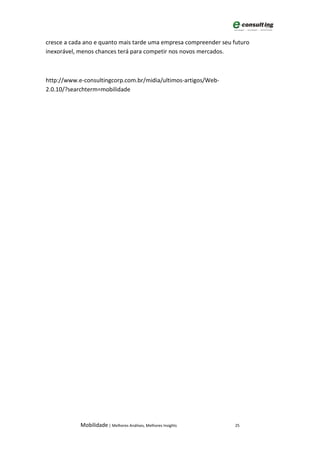 cresce a cada ano e quanto mais tarde uma empresa compreender seu futuro
inexorável, menos chances terá para competir nos novos mercados.



http://www.e-consultingcorp.com.br/midia/ultimos-artigos/Web-
2.0.10/?searchterm=mobilidade




            Mobilidade | Melhores Análises, Melhores Insights     25
 